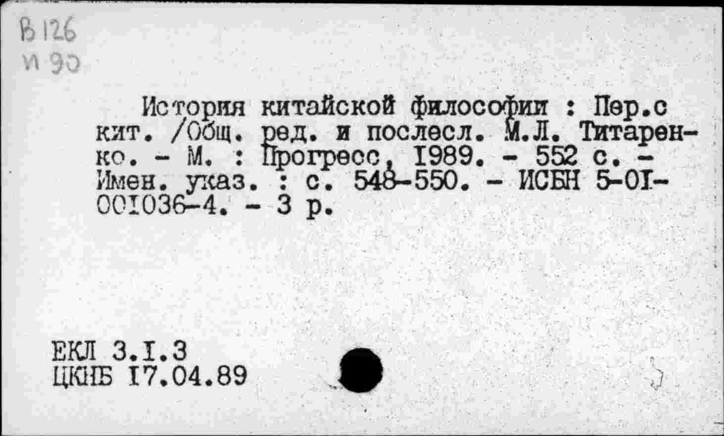 ﻿История китайской философии : Пер,с кит. /Общ. ред. и поелесл. М.Л. Титарен ко. - М. : Прогресс. 1989. - 552 с. -Имен. указ. : с. 54о-550. - ИСБН 5-01-001036-4. - 3 р.
ЕКЛ 3.1.3
ЦЮ1Б 17.04.89